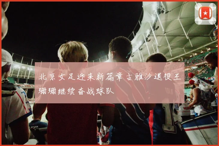 北京女足迎来新篇章古雅沙退役王珊珊继续奋战球队