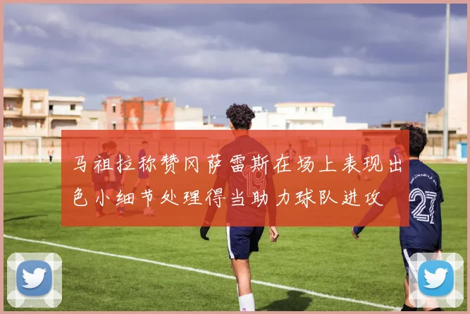马祖拉称赞冈萨雷斯在场上表现出色小细节处理得当助力球队进攻