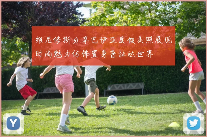 维尼修斯分享巴伊亚度假美照展现时尚魅力仿佛置身普拉达世界