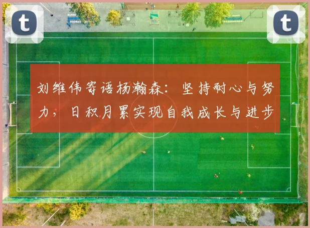 刘维伟寄语杨瀚森：坚持耐心与努力，日积月累实现自我成长与进步
