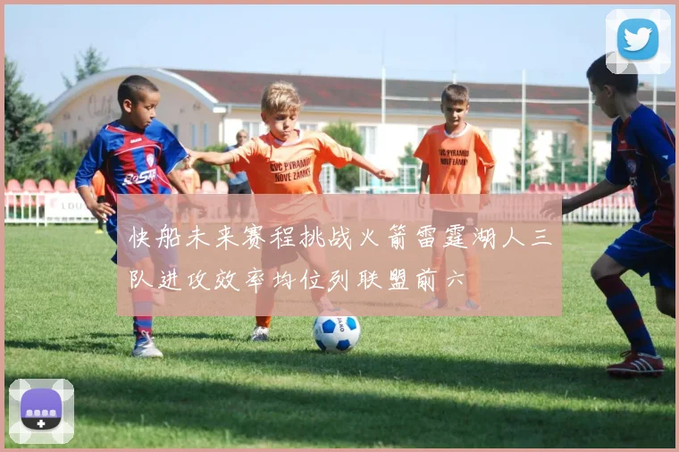 快船未来赛程挑战火箭雷霆湖人三队进攻效率均位列联盟前六