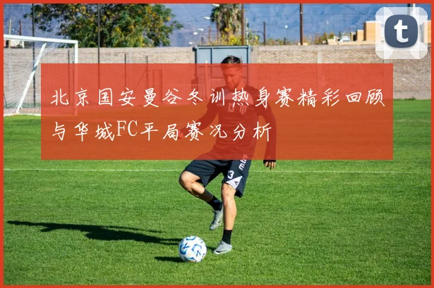 北京国安曼谷冬训热身赛精彩回顾与华城FC平局赛况分析
