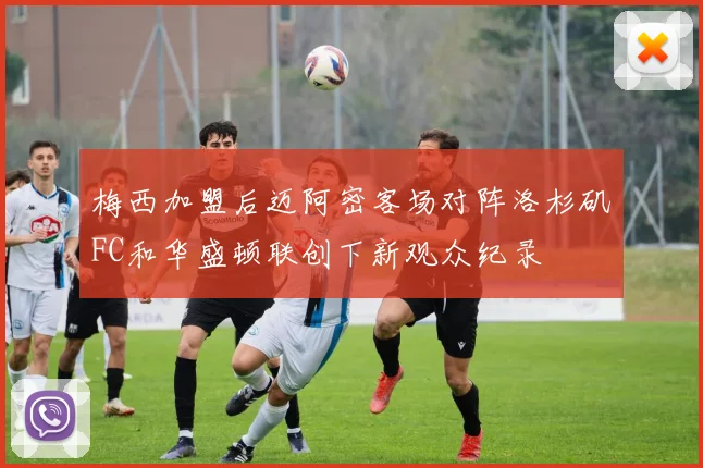 梅西加盟后迈阿密客场对阵洛杉矶FC和华盛顿联创下新观众纪录