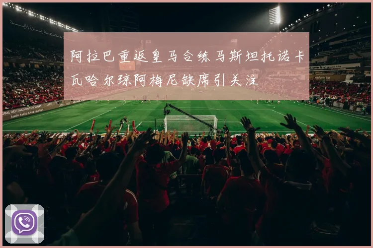 阿拉巴重返皇马合练马斯坦托诺卡瓦哈尔琼阿梅尼缺席引关注
