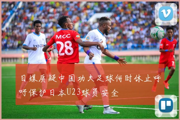 日媒质疑中国功夫足球何时休止呼吁保护日本U23球员安全