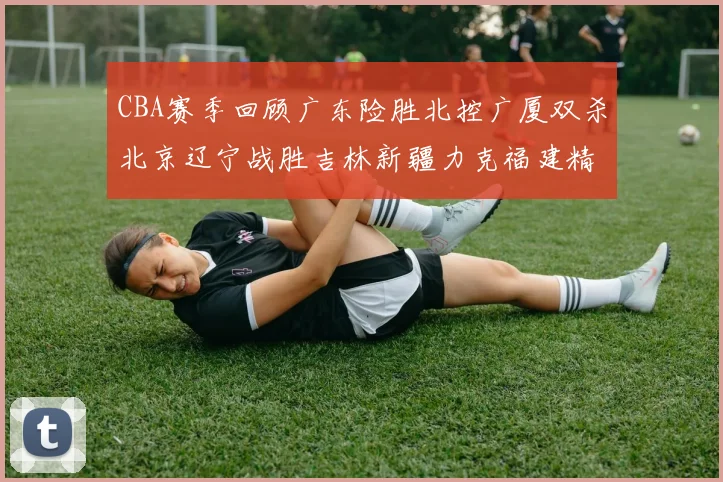 CBA赛季回顾广东险胜北控广厦双杀北京辽宁战胜吉林新疆力克福建精彩纷呈
