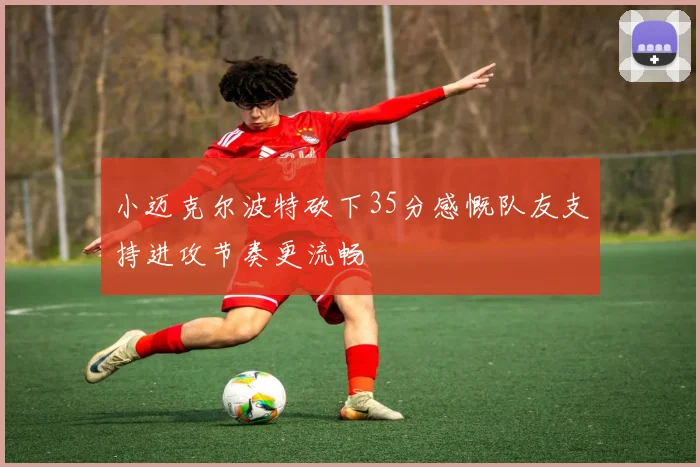 小迈克尔波特砍下35分感慨队友支持进攻节奏更流畅