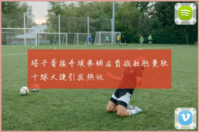 塔子哥接手埃弗顿后首战狂胜曼联十球大捷引发热议