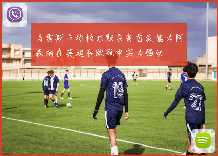 马雷斯卡称帕尔默具备首发能力阿森纳在英超和欧冠中实力强劲