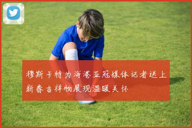 穆斯卡特为海港亚冠媒体记者送上新春吉祥物展现温暖关怀