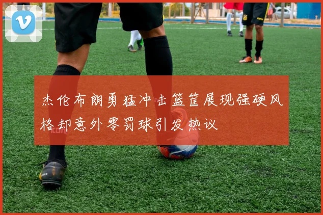 杰伦布朗勇猛冲击篮筐展现强硬风格却意外零罚球引发热议