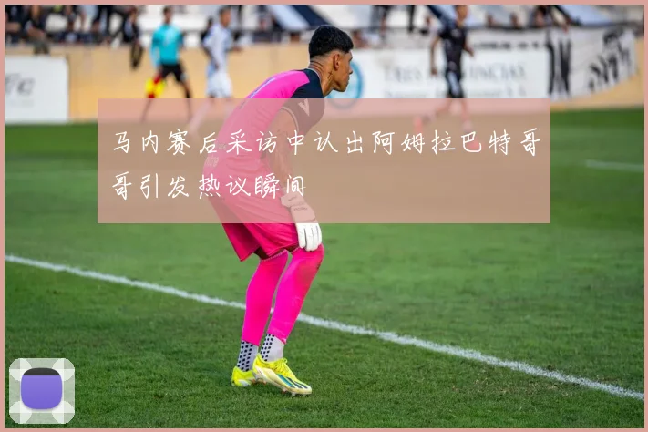 马内赛后采访中认出阿姆拉巴特哥哥引发热议瞬间