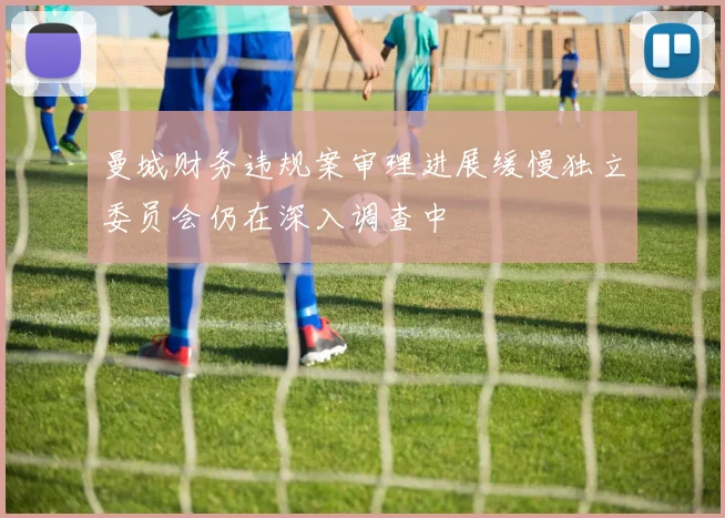 曼城财务违规案审理进展缓慢独立委员会仍在深入调查中