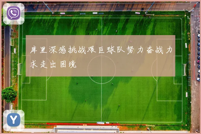 库里深感挑战艰巨球队努力奋战力求走出困境