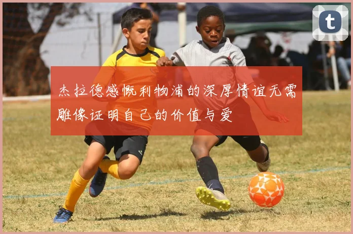 杰拉德感慨利物浦的深厚情谊无需雕像证明自己的价值与爱